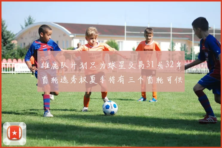 雄鹿队计划只为球星交易31或32年首轮选秀权夏季将有三个首轮可供交易