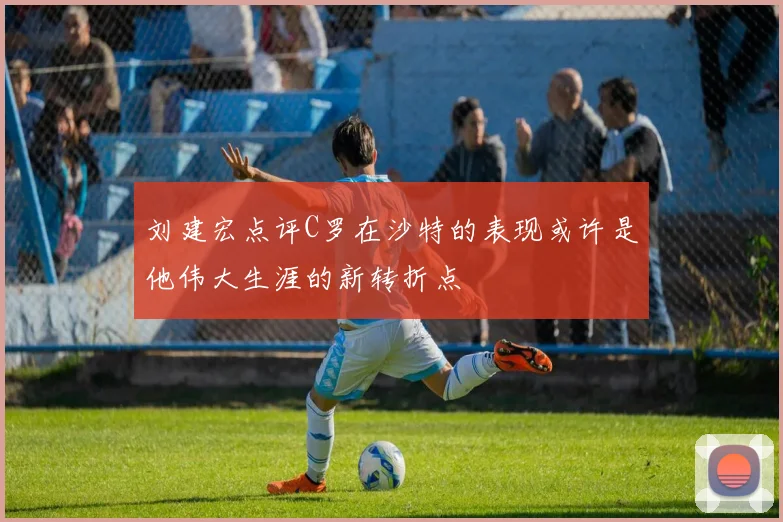 刘建宏点评C罗在沙特的表现或许是他伟大生涯的新转折点