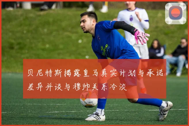 贝尼特斯揭露皇马真实计划与承诺差异并谈与穆帅关系冷淡