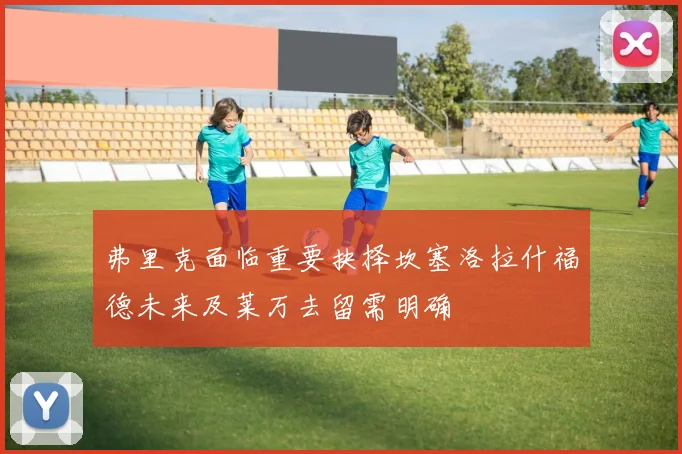 弗里克面临重要抉择坎塞洛拉什福德未来及莱万去留需明确