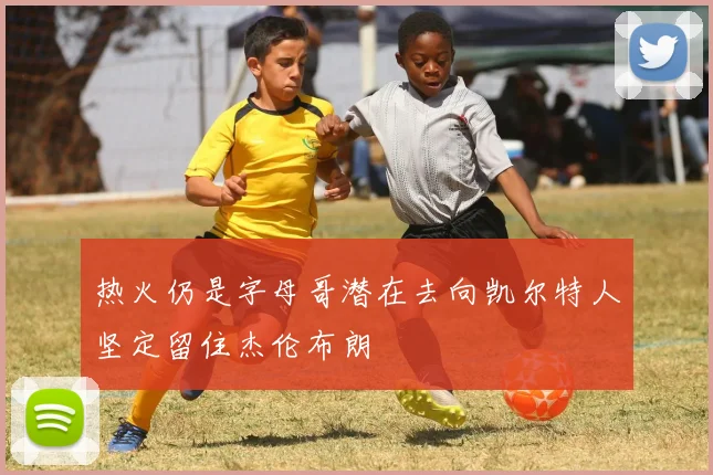 热火仍是字母哥潜在去向凯尔特人坚定留住杰伦布朗
