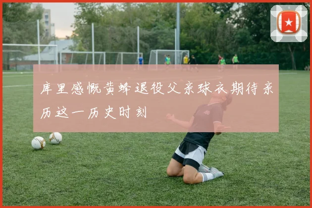 库里感慨黄蜂退役父亲球衣期待亲历这一历史时刻