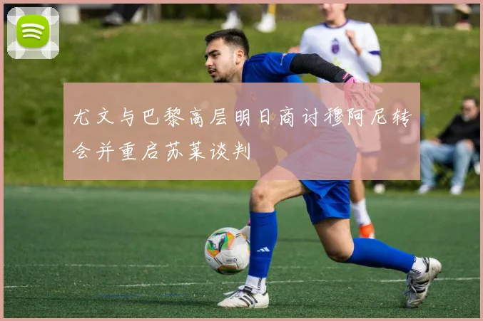 尤文与巴黎高层明日商讨穆阿尼转会并重启苏莱谈判