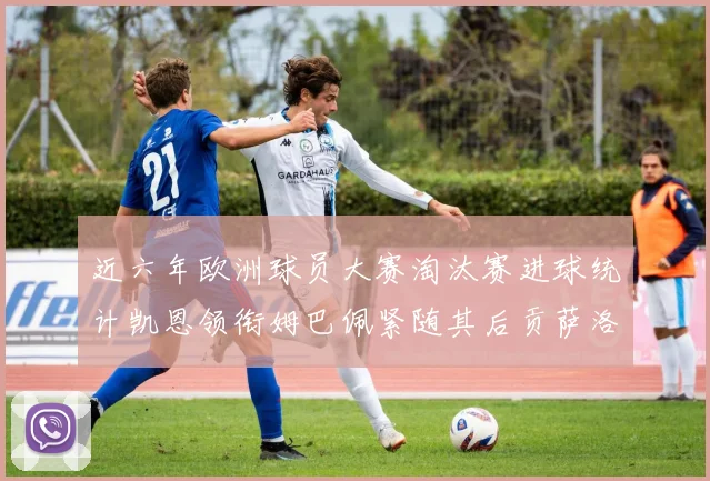 近六年欧洲球员大赛淘汰赛进球统计凯恩领衔姆巴佩紧随其后贡萨洛表现不俗