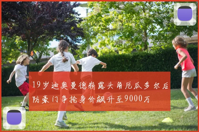 19岁迪奥曼德崭露头角厄瓜多尔后防豪门争抢身价飙升至9000万