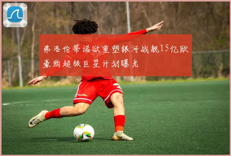 弗洛伦蒂诺欲重塑银河战舰15亿欧豪购超级巨星计划曝光