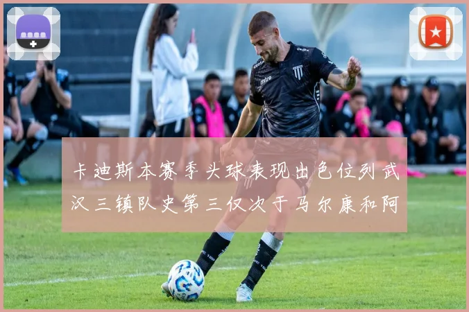 卡迪斯本赛季头球表现出色位列武汉三镇队史第三仅次于马尔康和阿齐兹