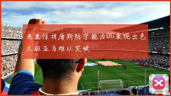 老里惊讶唐斯防守能力OG表现出色文班亚马难以突破
