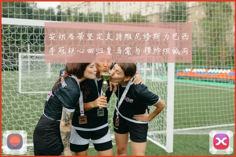 安切洛蒂坚定支持维尼修斯为巴西夺冠核心回归皇马需与穆帅坦诚沟通