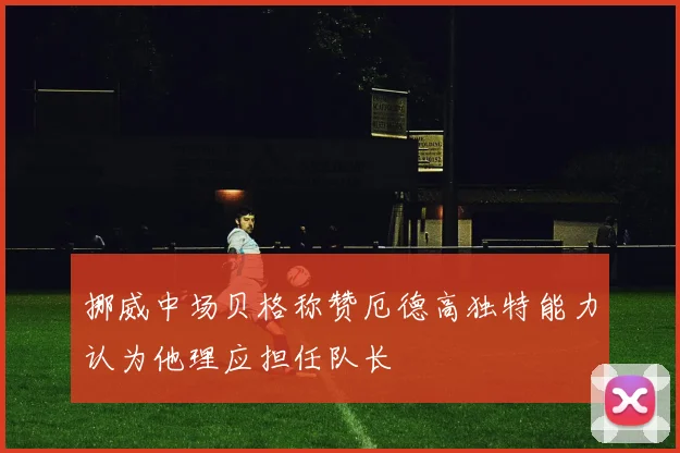 挪威中场贝格称赞厄德高独特能力认为他理应担任队长