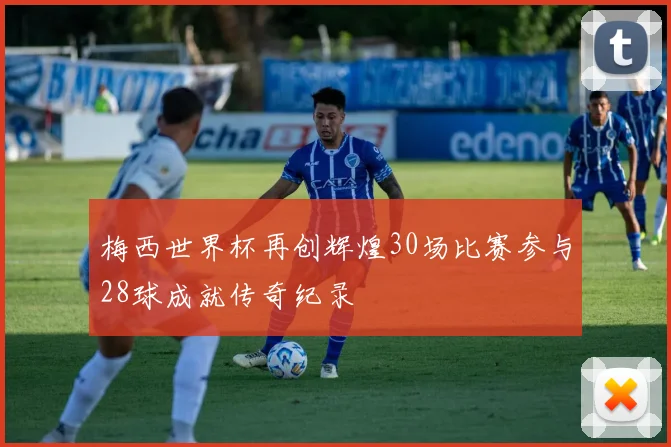梅西世界杯再创辉煌30场比赛参与28球成就传奇纪录