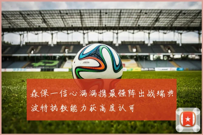 森保一信心满满携最强阵出战瑞典波特执教能力获高度认可
