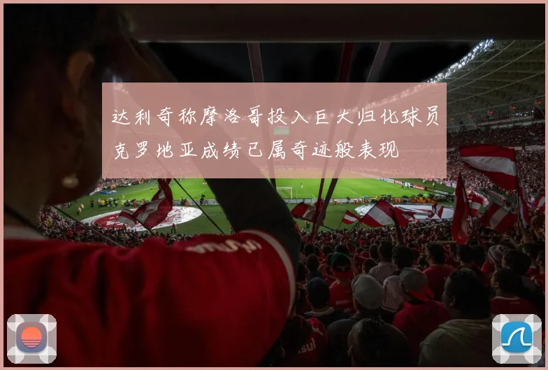 达利奇称摩洛哥投入巨大归化球员克罗地亚成绩已属奇迹般表现