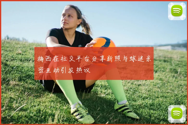 梅西在社交平台分享新照与球迷亲密互动引发热议