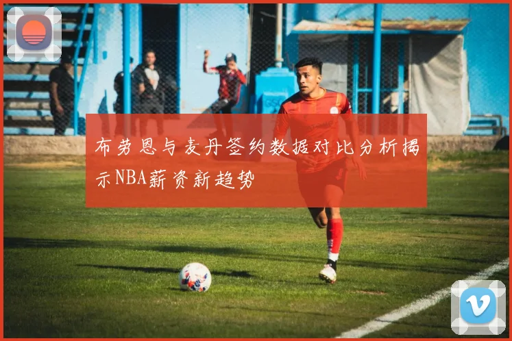 布劳恩与麦丹签约数据对比分析揭示NBA薪资新趋势