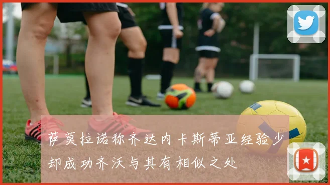 萨莫拉诺称齐达内卡斯蒂亚经验少却成功齐沃与其有相似之处