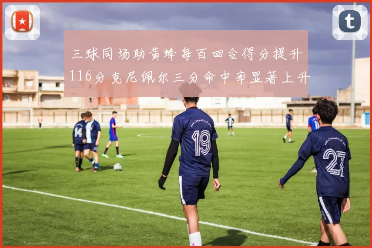 三球同场助黄蜂每百回合得分提升116分克尼佩尔三分命中率显著上升近10