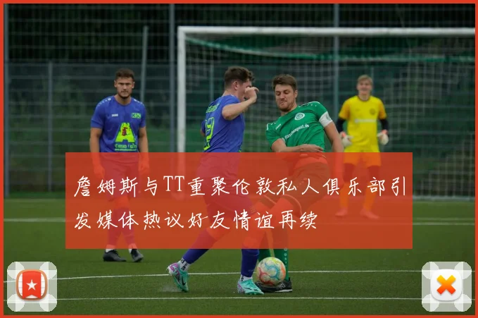 詹姆斯与TT重聚伦敦私人俱乐部引发媒体热议好友情谊再续