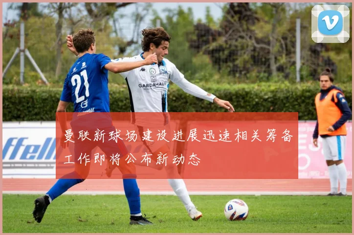 曼联新球场建设进展迅速相关筹备工作即将公布新动态