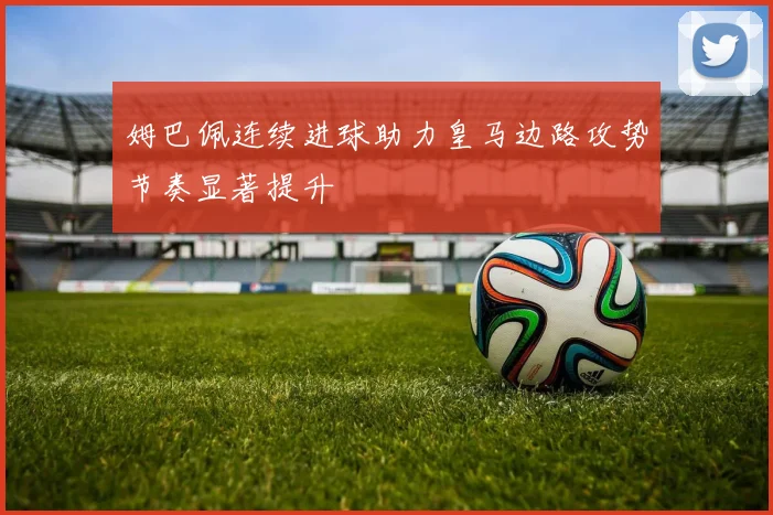 姆巴佩连续进球助力皇马边路攻势节奏显著提升