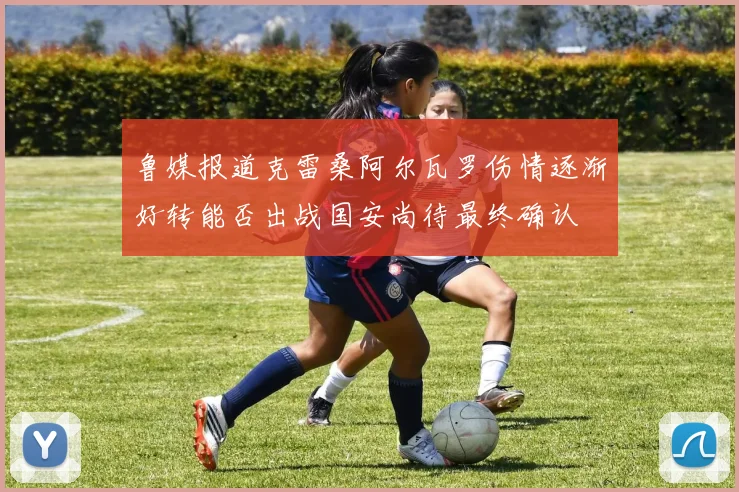 鲁媒报道克雷桑阿尔瓦罗伤情逐渐好转能否出战国安尚待最终确认