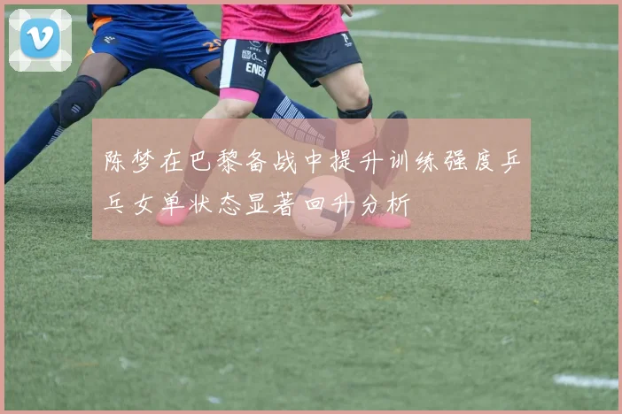 陈梦在巴黎备战中提升训练强度乒乓女单状态显著回升分析