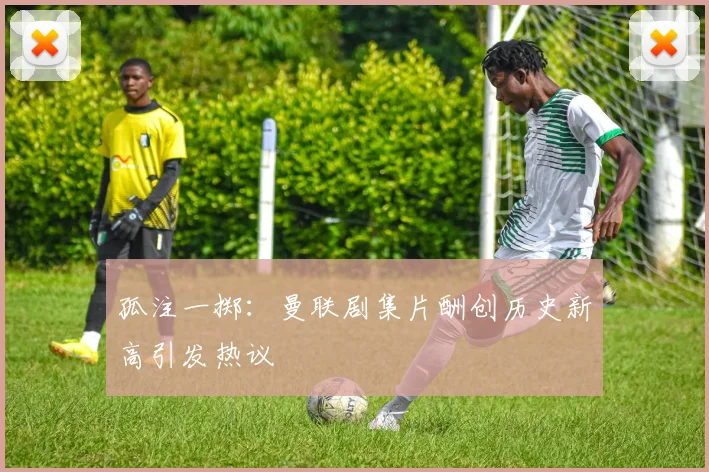 孤注一掷：曼联剧集片酬创历史新高引发热议