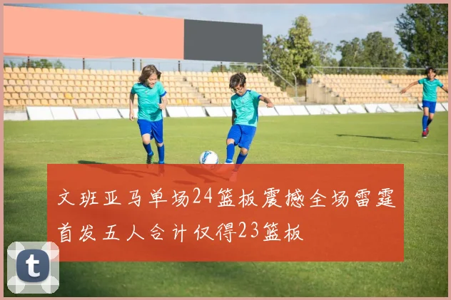 文班亚马单场24篮板震撼全场雷霆首发五人合计仅得23篮板
